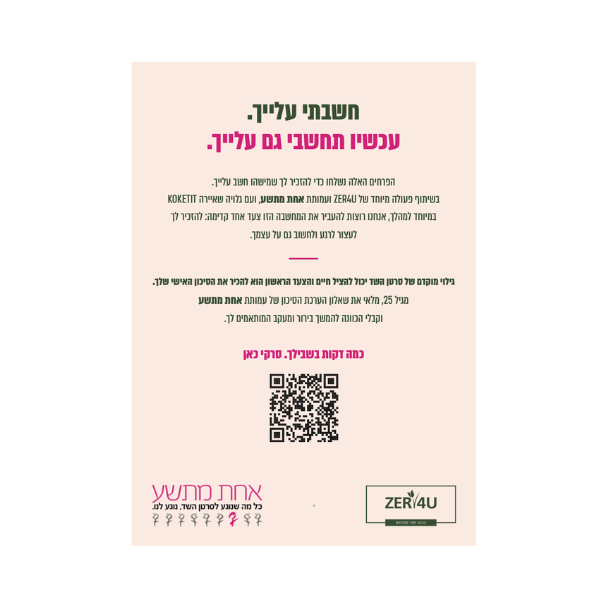 חשבתי עלייך. עכשיו תחשבי גם עלייך. הפרחים האלה נשלחו כדי להזכיר לך שמישהו חשב עלייך. בשיתוף פעולה מיוחד של זר פור יו ועמותת אחת מתשע, ועם גלויה שאיירה COKETIT במיוחד למהלך, אנחנו רוצות להעביר את המחשבה הזו צעד אחד קדימה: להזכיר לך לעצור לרגע ולחשוב גם על עצמך. גילוי מוקדם של סרטן השד יכול להציל חיים והצעד הראשון הוא להכיר את הסיכון האישי שלך, מגיל 25, מלאי את שאלון הערכת הסיכון של עמותת אחת מתשע וקבלי הכוונה להמשך בירור ומעקב המותאמים לך. כמה דקות בשבילך. סרקי כאן
QR קוד
לוגו זר פור יו   לוגו אחת מתשע